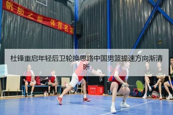 杜锋重启年轻后卫轮换思路中国男篮提速方向渐清晰