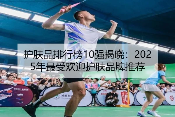 护肤品排行榜10强揭晓：2025年最受欢迎护肤品牌推荐