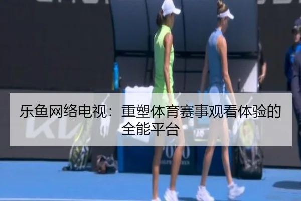 乐鱼网络电视：重塑体育赛事观看体验的全能平台